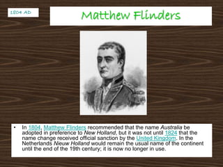 Matthew FlindersMatthew Flinders
• In 1804, Matthew Flinders recommended that the name Australia be
adopted in preference to New Holland, but it was not until 1824 that the
name change received official sanction by the United Kingdom. In the
Netherlands Nieuw Holland would remain the usual name of the continent
until the end of the 19th century; it is now no longer in use.
1804 AD1804 AD
 