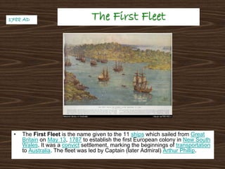 The First FleetThe First Fleet
• The First Fleet is the name given to the 11 ships which sailed from Great
Britain on May 13, 1787 to establish the first European colony in New South
Wales. It was a convict settlement, marking the beginnings of transportation
to Australia. The fleet was led by Captain (later Admiral) Arthur Phillip.
1788 AD1788 AD
 