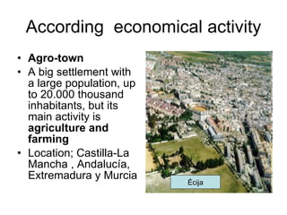 According  economical activity Agro-town A big settlement with a large population, up to 20.000 thousand inhabitants, but its main activity is  agriculture and farming Location; Castilla-La Mancha , Andalucía, Extremadura y Murcia Écija 