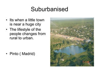 Suburbanised Its when a little town is near a huge city The lifestyle of the people changes from rural to urban. Pinto ( Madrid) 
