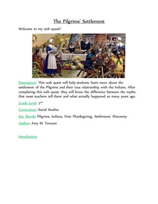 The Pilgrims’ Settlement 
Welcome to my web quest!! 
Description: This web quest will help students learn more about the 
settlement of the Pilgrims and their true relationship with the Indians. After 
completing this web quest, they will know the difference between the myths 
that most teachers tell them and what actually happened so many years ago. 
Grade Level: 2nd 
Curriculum: Social Studies 
Key Words: Pilgrims, Indians, First Thanksgiving, Settlement, Discovery 
Author: Amy M. Tennant 
Introduction 
 
