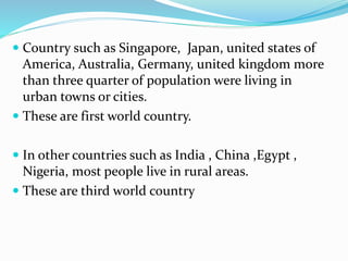  Country such as Singapore, Japan, united states of
America, Australia, Germany, united kingdom more
than three quarter of population were living in
urban towns or cities.
 These are first world country.
 In other countries such as India , China ,Egypt ,
Nigeria, most people live in rural areas.
 These are third world country
 