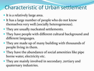 Characteristic of Urban settlement
 It is a relatively large area.
 It has a large number of people who do not know
themselves very well.(socially heterogeneous).
 They are usually nucleated settlements.
 They have people with different cultural background and
different languages.
 They are made up of many building with thousands of
people living in them.
 They have the abundance of social amenities like pipe
borne water, electricity etc.
 They are mainly involved in secondary ,tertiary and
quaternary industries.
 