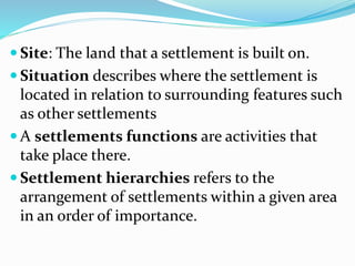  Site: The land that a settlement is built on.
 Situation describes where the settlement is
located in relation to surrounding features such
as other settlements
 A settlements functions are activities that
take place there.
 Settlement hierarchies refers to the
arrangement of settlements within a given area
in an order of importance.
 