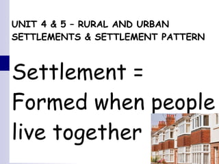 UNIT 4 & 5 – RURAL AND URBAN SETTLEMENTS & SETTLEMENT PATTERN Settlement =  Formed when people live together 