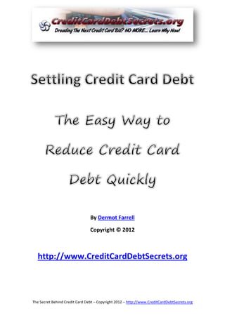 By Dermot Farrell

                                Copyright © 2012



  http://www.CreditCardDebtSecrets.org



The Secret Behind Credit Card Debt – Copyright 2012 – http://www.CreditCardDebtSecrets.org
 