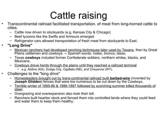 Cattle raising  Transcontinental railroad facilitated transportation. of meat from long-horned cattle to cities.  Cattle now driven to stockyards (e.g. Kansas City & Chicago)  Beef tycoons like the Swifts and Armours emerged  Refrigerator cars allowed transportation of fresh meat from stockyards to East.  "Long Drive"   Mexican ranchers had developed ranching techniques later used by Texans , then by Great Plains cattlemen and cowboys. -- Spanish words: rodeo, bronco, lasso,  Texas  cowboys  included former Confederate soldiers, northern whites, blacks, and Mexicans.  Cowboys drove herds through the plains until they reached a railroad terminal   e.g. Abiline (KA), Dodge City, Ogallala (NB), and Cheyenne (WY).  Challenges to the "long drive"  Homesteaders brought out by trans-continental railroad built  barbed-wire  (invented by  Joseph Glidden ) fences that were too numerous to be cut down by the Cowboys.  Terrible winter of 1885-86 & 1886-1887 followed by scorching summer killed thousands of steer .  Overgrazing and overexpansion also took their toll.  Ranchers built heartier stock and fenced them into controlled lands where they could feed and water them to keep them healthy.  