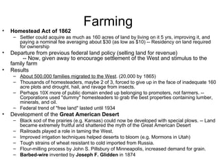 Farming  Homestead Act of 1862   Settler could acquire as much as 160 acres of land by living on it 5 yrs, improving it, and paying a nominal fee averaging about $30 (as low as $10) -- Residency on land required for ownership  Departure from previous federal land policy (selling land for revenue)          -- Now, given away to encourage settlement of the West and stimulus to the family farm  Results  About 500,000 families migrated to the West . (20,000 by 1865)  Thousands of homesteaders, maybe 2 of 3, forced to give up in the face of inadequate 160 acre plots and drought, hail, and ravage from insects.  Perhaps 10X more of public domain ended up belonging to promoters, not farmers. -- Corporations used "dummy" homesteaders to grab the best properties containing lumber, minerals, and oil.  Federal trend of "free land" lasted until 1934  Development of the  Great American Desert   Black sod of the prairies (e.g. Kansas) could now be developed with special plows. -- Land became extremely fruitful and shattered the myth of the Great American Desert  Railroads played a role in taming the West.  Improved irrigation techniques helped deserts to bloom (e.g. Mormons in Utah)  Tough strains of wheat resistant to cold imported from Russia.  Flour-milling process by John S. Pillsbury of Minneapolis, increased demand for grain.  Barbed-wire  invented by  Joseph F. Glidden  in 1874  