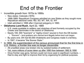End of the Frontier  Incredible growth from 1870s to 1890s  New states: Colorado (1876)  1888-1889: Republican Congress admitted six new States as they sought more Republican electoral votes: ND, SD, MT, WA, ID, WY  Utah admitted in 1896 after it banned polygamy in 1890.  Oklahoma Land Rush , April 22, 1889  U.S. made available to settlers vast stretches of land formerly occupied by the Creeks and Seminoles in the district of Oklahoma.  Nearly 100, 000 "boomers" or "eighty-niners" poured in from the OK border.  "Sooners" – land grabbers who claimed land illegally before land rush began. By years end, OK had 60,000 inhabitants and Congress made it a territory.  In 1907, it became "the Sooner State."  In 1890, the superintendent of the census announced that for the first time in U.S. History, a frontier line was no longer discernible .  All unsettled areas now broken into by isolated bodies of settlement.  Yet, more millions of acres taken up after 1890 than between 1862 & 1890 .  Once frontier was gone, farmers could not move west in significant numbers. -- Had to stay and fight to improve their lot by organizing for political purposes.  