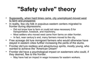 "Safety valve" theory   Supposedly, when hard times came, city unemployed moved west to farm   and prospered .  In reality, few city folk in populous eastern centers migrated to frontier during depressions.  Did not know how to farm or could not raise necessary $ for transportation, livestock, and machinery.  Most settlers who moved west came from farms on older frontier.  In fact, near century’s end, many farmers moved to the city.  Free acreage did lure immigrant farmers who would otherwise have stayed in eastern cities further increasing the perils of the slums.  Frontier did lure restless and adventurous spirits, mostly young, who wanted to achieve the "American Dream"  Frontier did have a psychological impact on easterners who could, if they desired, flee to the frontier.  May have had an impact in wage increases for eastern workers.  