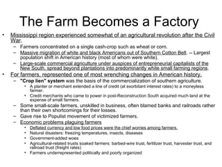 The Farm Becomes a Factory  Mississippi region experienced somewhat of an agricultural revolution after the Civil War .  Farmers concentrated on a single cash-crop such as wheat or corn.  Massive migration of white and black Americans out of Southern Cotton Belt . -- Largest population shift in American history (most of whom were white).  Large-scale commercial agriculture under auspices of entrepreneurial capitalists of the New South, spread beyond plantations into predominantly white small farming regions .  For farmers, represented one of most wrenching changes in American history.   "Crop lien" system  was the basis of the commercialization of southern agriculture.  A planter or merchant extended a line of credit (at exorbitant interest rates) to a moneyless farmer.  Credit merchants who came to power in post-Reconstruction South acquired much land at the expense of small farmers.  Some small-scale farmers, unskilled in business, often blamed banks and railroads rather than their own shortcomings for their losses.  Gave rise to Populist movement of victimized farmers.  Economic problems plaguing farmers   Deflated currency and low food prices were the chief worries among farmers.   Natural disasters: freezing temperatures, insects, diseases  Government-added woes  Agricultural-related trusts soaked farmers: barbed-wire trust, fertilizer trust, harvester trust, and railroad trust (freight rates)  Farmers underrepresented politically and poorly organized  