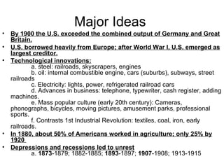 Major Ideas  By 1900 the U.S. exceeded the combined output of Germany and Great Britain.   U.S. borrowed heavily from Europe; after World War I, U.S. emerged as largest creditor.   Technological innovations:               a. steel: railroads, skyscrapers, engines              b. oil: internal combustible engine, cars (suburbs), subways, street railroads              c. Electricity: lights, power, refrigerated railroad cars              d. Advances in business: telephone, typewriter, cash register, adding machines.              e. Mass popular culture (early 20th century): Cameras, phonographs, bicycles, moving pictures, amusement parks, professional sports.              f. Contrasts 1st Industrial Revolution: textiles, coal, iron, early railroads.  In 1880, about 50% of Americans worked in agriculture; only 25% by 1920  Depressions and recessions led to unrest               a.  1873 -1879; 1882-1885;  1893 -1897;  1907 -1908; 1913-1915  