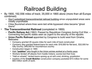 Railroad Building  By 1900, 192,556 miles of track; 35,000 in 1865 alone (more than all Europe combined)  Gov’t subsidized transcontinental railroad building  since unpopulated areas were initially unprofitable  Cities flourished where lines were laid while bypassed cities became "ghost towns"  The Transcontinental Railroad  (completed in 1869)  Pacific Railway Act  (1862): Passed by Republican Congress during Civil War. -- Connecting the pacific states seen as urgent to the security of the republic  Union Pacific Railroad  appointed by Congress to build west from Omaha, Nebraska  Company granted 20 square miles for each mile of track constructed  Company also granted federal loans for each mile: $16,000 for flat land,. $32,000 for hilly country; $48,000 for mountainous country  Construction began in 1865  Irish  "paddies"  who fought in the Union armies worked at a frantic pace .  Workers fended off attacks from hostile Indians; scores lost their lives  "Hell on wheels": tented towns sprang up at rail’s end; drinking, prostitution  Insiders of the  Credit Mobilier  construction company pocketed $73 million for some $50 million worth of work. 