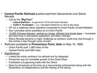 Central Pacific Railroad  pushed east from Sacramento over Sierra Nevada.  Led by the " Big Four"   Leland Stanford  -- ex-governor of CA and future Senator  Collis P. Huntington  – v.p.; managed enterprise on day to day basis.  CP ran a relatively clean operation compared to Union Pacific (Credit Mobilier)  Gov’t provided same subsidies as to Union Pacific  10,000 Chinese laborers, worked as cheap, efficient and docile labor  -- Hundreds lost their lives in premature explosions and other mishaps  Sierra Nevada became a major challenge as workers could only chip through a few inches a day through rocky tunnels.  Railroad completed at  Promontory Point, Utah  on May 10, 1869.  Union Pacific built 1,086 miles of line  Central Pacific built 689 miles  Significance:   Linked the entire continent via railroad and by telegraph  Paved the way for incredible growth of the Great West.  Facilitated a burgeoning trade with the Orient  Seen by Americans at the time as a monumental achievement along with the Declaration of Independence and the freeing of the slaves.  