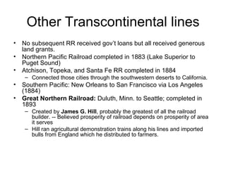 Other Transcontinental lines No subsequent RR received gov’t loans but all received generous land grants.  Northern Pacific Railroad completed in 1883 (Lake Superior to Puget Sound)  Atchison, Topeka, and Santa Fe RR completed in 1884  Connected those cities through the southwestern deserts to California.  Southern Pacific: New Orleans to San Francisco via Los Angeles (1884)  Great Northern Railroad:  Duluth, Minn. to Seattle; completed in 1893  Created by  James G. Hill , probably the greatest of all the railroad builder. -- Believed prosperity of railroad depends on prosperity of area it serves  Hill ran agricultural demonstration trains along his lines and imported bulls from England which he distributed to farmers.  