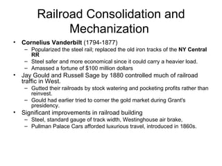 Railroad Consolidation and Mechanization  Cornelius Vanderbilt  (1794-1877)  Popularized the steel rail; replaced the old iron tracks of the  NY Central RR   Steel safer and more economical since it could carry a heavier load.  Amassed a fortune of $100 million dollars  Jay Gould and Russell Sage by 1880 controlled much of railroad traffic in West.  Gutted their railroads by stock watering and pocketing profits rather than reinvest.  Gould had earlier tried to corner the gold market during Grant's presidency.  Significant improvements in railroad building  Steel, standard gauge of track width, Westinghouse air brake,  Pullman Palace Cars afforded luxurious travel, introduced in 1860s.  