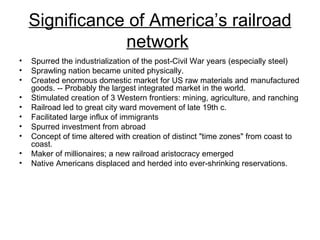 Significance of America’s railroad network   Spurred the industrialization of the post-Civil War years (especially steel)  Sprawling nation became united physically.  Created enormous domestic market for US raw materials and manufactured goods. -- Probably the largest integrated market in the world.  Stimulated creation of 3 Western frontiers: mining, agriculture, and ranching  Railroad led to great city ward movement of late 19th c.  Facilitated large influx of immigrants  Spurred investment from abroad  Concept of time altered with creation of distinct "time zones" from coast to coast.  Maker of millionaires; a new railroad aristocracy emerged  Native Americans displaced and herded into ever-shrinking reservations.  