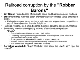 Railroad corruption by the  "Robber Barons"   Jay Gould : Forced prices of stocks to boom and bust on some of his lines.  Stock watering:  Railroad stock promoters grossly inflated value of railroad stock.  Railroad managers forced to charge high rates and wage ruthless competition to pay off the exaggerated financial obligations.  Railroad tycoons, for a time, became the most powerful people in America .  Eventually ruled as an oligarchy instead of cut-throat competition.  "Pools"   Formed defensive alliances to protect their profits.  Competing firms agreed to divide the market, establish prices, place profits in a common fund, and pro-rate profits.  Some gave secret  rebates  or kickbacks to large corporations..  Slashed rates on competing lines but made up difference on other lines.  Hurt farmers with  long-haul, short-haul  practices  Cornelius Vanderbilt:   "Law! What do I care about the Law? Hain’t I got the power?"  