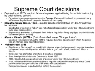 Supreme Court decisions  Depression of 1870s inspired farmers to protest against being forced into bankruptcy by unfair railroad policies.  Organized agrarian groups such as the  Grange  (Patrons of Husbandry) pressured many Midwestern legislatures to regulate the railroad monopoly.  Slaughterhouse Cases, 1873 --  molded Court's interpretation of 14th Amendment for decades.  Court ruled protection of "labor" was not a federal responsibility under the 14th Amendment but a state responsibility.  Significance: Protected businesses from federal regulation if they engaged only in intrastate commerce (within a state).  Munn v. Illinois, (1877)  --  (One of so-called farmer "Granger Laws")  Decision: Public always has the right to regulate business operations in which the public has an interest; ruled against railroads  Wabash case, 1886   Significance: Supreme Court ruled that individual states had no power to regulate interstate commerce; responsibility rested with the federal gov’t. -- In effect, overturned  Munn v Illinois .  Illinois law had prohibited short haul & long haul practices  Stimulated push for Interstate Commerce Act of 1887  1886, Court ruled a corporation was a "person" under the 14th Amendment.  Thus, extremely difficult for federal gov't to regulate corporations especially since Court justices and many gov't officials often sided with corporations.  Railroad companies in particular hid behind the decision.  
