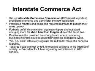 Interstate Commerce Act   Set up  Interstate Commerce Commission  (ICC) (most important provision) to enforce and administer the new legislation  Prohibited rebates and pools and required railroads to publish their rates openly.  Forbade unfair discrimination against shippers and outlawed charging more for  short haul  than  long haul  over the same line.  Positive result -- provided an orderly forum where competing business interests could resolve their conflicts in peaceful ways. Yet,  ICC didn’t effectively regulate the railroads; more of a panacea to public.   1st large-scale attempt by fed. to regulate business in the interest of society. -- Precedent for future regulatory commissions in 20th century.  