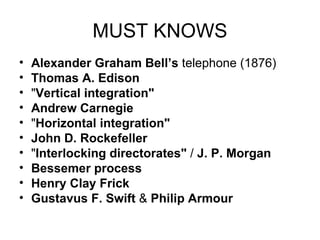 MUST KNOWS Alexander Graham Bell’s  telephone (1876)  Thomas A. Edison   " Vertical integration"   Andrew Carnegie   " Horizontal integration"   John D. Rockefeller   " Interlocking directorates"  /  J. P. Morgan   Bessemer process   Henry Clay Frick   Gustavus F. Swift  &  Philip Armour   