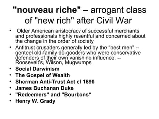 "nouveau riche" –  arrogant class of "new rich" after Civil War    Older American aristocracy of successful merchants and professionals highly resentful and concerned about the change in the order of society Antitrust crusaders generally led by the "best men" -- genteel old-family do-gooders who were conservative defenders of their own vanishing influence. -- Roosevelt’s, Wilson, Mugwumps  Social Darwinism The Gospel of Wealth   Sherman Anti-Trust Act of 1890 James Buchanan Duke   "Redeemers" and "Bourbons“ Henry W. Grady 