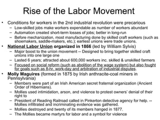 Rise of the Labor Movement  Conditions for workers in the 2nd industrial revolution were precarious  Low-skilled jobs make workers expendable as number of workers abundant  Automation created short-term losses of jobs; better in long-run  Before mechanization, most manufacturing done by skilled craft workers (such as shoemakers, saddle-makers, etc.); earliest unions were trade unions. National Labor Union  organized in 1866  (led by William Sylvis)  Major boost to the union movement -- Designed to bring together skilled craft unions into one large one  Lasted 6 years; attracted about 600,000 workers inc. skilled & unskilled farmers  Focused on social reform (such as abolition of the wage system) but also fought for goals such as 8-hr. work-day and arbitration of industrial disputes .  Molly Maguires  (formed in 1875 by Irish anthracite-coal miners in Pennsylvania)  Members were part of an Irish American secret fraternal organization (Ancient Order of Hibernians).  Mollies used intimidation, arson, and violence to protest owners’ denial of their right to President of Reading Railroad called in Pinkerton detective agency for help. -- Mollies infiltrated and incriminating evidence was gathered.  Mollies destroyed and twenty of its members hanged in 1877.  The Mollies became martyrs for labor and a symbol for violence  