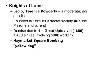 Knights of Labor   Led by  Terence Powderly  – a moderate;  not  a radical  Founded in 1869 as a secret society (like the Masons and others)  Demise due to the  Great Upheaval (1886) –  1,400 strikes involving 500k workers.  Haymarket Square Bombing   "yellow dog"   