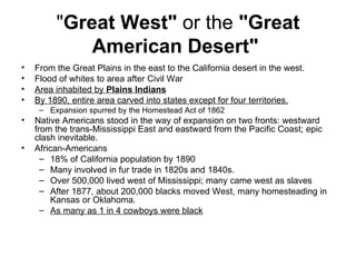 " Great West"  or the  "Great American Desert"   From the Great Plains in the east to the California desert in the west.  Flood of whites to area after Civil War  Area inhabited by  Plains Indians   By 1890, entire area carved into states except for four territories.   Expansion spurred by the Homestead Act of 1862      Native Americans stood in the way of expansion on two fronts: westward from the trans-Mississippi East and eastward from the Pacific Coast; epic clash inevitable.  African-Americans  18% of California population by 1890  Many involved in fur trade in 1820s and 1840s.  Over 500,000 lived west of Mississippi; many came west as slaves  After 1877, about 200,000 blacks moved West, many homesteading in Kansas or Oklahoma.  As many as 1 in 4 cowboys were black   