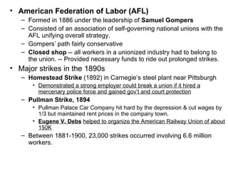 American Federation of Labor (AFL)   Formed in 1886 under the leadership of  Samuel Gompers   Consisted of an association of self-governing national unions with the AFL unifying overall strategy.  Gompers’ path fairly conservative  Closed shop  -- all workers in a unionized industry had to belong to the union. -- Provided necessary funds to ride out prolonged strikes. Major strikes in the 1890s  Homestead Strike  (1892) in Carnegie’s steel plant near Pittsburgh  Demonstrated a strong employer could break a union if it hired a mercenary police force and gained gov’t and court protection   Pullman Strike, 1894   Pullman Palace Car Company hit hard by the depression & cut wages by 1/3 but maintained rent prices in the company town.  Eugene V. Debs   helped to organize the American Railway Union of about 150K   Between 1881-1900, 23,000 strikes occurred involving 6.6 million workers.  