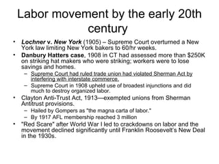 Labor movement by the early 20th century  Lochner  v.  New York   (1905) – Supreme Court overturned a New York law limiting New York bakers to 60/hr weeks.  Danbury Hatters case , 1908 in CT had assessed more than $250K on striking hat makers who were striking; workers were to lose savings and homes.  Supreme Court had ruled trade union had violated Sherman Act by interfering with interstate commerce.   Supreme Court in 1908 upheld use of broadest injunctions and did much to destroy organized labor.  Clayton Anti-Trust Act, 1913—exempted unions from Sherman Antitrust provisions.  Hailed by Gompers as "the magna carta of labor."  By 1917 AFL membership reached 3 million  "Red Scare" after World War I led to crackdowns on labor and the movement declined significantly until Franklin Roosevelt’s New Deal in the 1930s.  