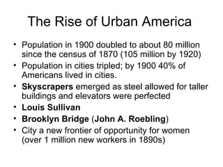 The Rise of Urban America  Population in 1900 doubled to about 80 million since the census of 1870 (105 million by 1920)  Population in cities tripled; by 1900 40% of Americans lived in cities.  Skyscrapers  emerged as steel allowed for taller buildings and elevators were perfected  Louis Sullivan Brooklyn Bridge  ( John A. Roebling )  City a new frontier of opportunity for women   (over 1 million new workers in 1890s)  