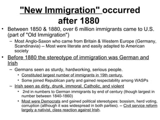 "New Immigration"  occurred after 1880   Between 1850 & 1880, over 6 million immigrants came to U.S. (part of "Old Immigration")  Most Anglo-Saxon who came from Britain & Western Europe (Germany, Scandinavia) -- Most were literate and easily adapted to American society  Before 1880 the stereotype of immigration was German and Irish   Germans seen as sturdy, hardworking, serious people.  Constituted largest number of immigrants in 19th century.   Some joined Republican party and gained respectability among WASPs  Irish seen as dirty, drunk, immoral, Catholic, and violent   2nd in numbers to German immigrants by end of century (though largest in number between 1840-1860)  Most were Democrats  and gained political stereotypes: bossism, herd voting, corruption (although it was widespread in both parties). --  Civil service reform largely a nativist, class reaction against Irish .  