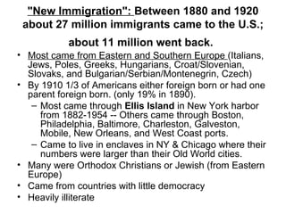 "New Immigration":  Between 1880 and 1920 about 27 million immigrants came to   the U.S.; about 11 million went back.   Most came from Eastern and Southern Europe  (Italians, Jews, Poles, Greeks, Hungarians, Croat/Slovenian, Slovaks, and Bulgarian/Serbian/Montenegrin, Czech)  By 1910 1/3 of Americans either foreign born or had one parent foreign born. (only 19% in 1890).  Most came through  Ellis Island  in New York harbor from 1882-1954 -- Others came through Boston, Philadelphia, Baltimore, Charleston, Galveston, Mobile, New Orleans, and West Coast ports.  Came to live in enclaves in NY & Chicago where their numbers were larger than their Old World cities.  Many were Orthodox Christians or Jewish (from Eastern Europe)  Came from countries with little democracy Heavily illiterate  