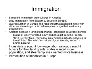 Immigration Struggled to maintain their cultures in America  Why immigration from Eastern & Southern Europe?  Overpopulation in Europe and rapid industrialization left many with either no where to go or forced many to change their customary occupations.  America seen as a land of opportunity (conditions in Europe dismal)  Statue of Liberty erected in NY harbor, a gift from the French.  "Give us your tired, your poor/ Your huddled masses yearning to breath free/   The wretched refuse of your teeming shore."  -- Emma Lazarus  Industrialists sought low-wage labor, railroads sought buyers for their land grants, states wanted more population, and steamship lines wanted more business.  Persecution of minorities in Europe  
