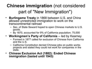 Chinese immigration  (not considered part of "New Immigration")   Burlingame Treaty  in 1868 between U.S. and China allowed unrestricted immigration to work on the transcontinental railroad  Sec. of State Seward hoped to open Chinese markets to U.S. goods.  By 1870, accounted for 9% of California population; 75,000  Workingmen’s Party of California  -- led by Kearney  Formed in 1877 called for exclusion of Chinese from California and the U.S.  California Constitution denied Chinese jobs on public works projects and stated they could not work for companies in the state.  Chinese Exclusion Act (1882): Ended Chinese immigration (lasted until 1943)   