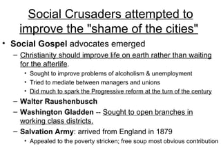 Social Crusaders attempted to improve the "shame of the cities"   Social Gospel  advocates emerged  Christianity should improve life on earth rather than waiting for the afterlife .  Sought to improve problems of alcoholism & unemployment  Tried to mediate between managers and unions  Did much to spark the Progressive reform at the turn of the century Walter Raushenbusch   Washington Gladden  --  Sought to open branches in working class districts.   Salvation Army : arrived from England in 1879  Appealed to the poverty stricken; free soup most obvious contribution  