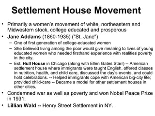 Settlement House Movement   Primarily a women’s movement of white, northeastern and Midwestern stock, college educated and prosperous Jane Addams  (1860-1935) ("St. Jane")  One of first generation of college-educated women  She believed living among the poor would give meaning to lives of young educated women who needed firsthand experience with realities poverty in the city. Est.  Hull House  in Chicago (along with Ellen Gates Starr) -- American settlement house where immigrants were taught English, offered classes in nutrition, health, and child care, discussed the day’s events, and could hold celebrations. -- Helped immigrants cope with American big-city life; provided child-care -- Became a model for other settlement houses in other cities.  Condemned war as well as poverty and won Nobel Peace Prize in 1931.  Lillian Wald --  Henry Street Settlement in NY.  