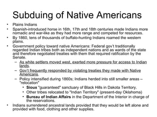 Subduing of Native Americans  Plains Indians  Spanish-introduced horse in 16th, 17th and 18th centuries made Indians more nomadic and war-like as they had more range and competed for resources.  By 1860, tens of thousands of buffalo-hunting Indians roamed the western plains.  Government policy toward native Americans: Federal gov’t traditionally regarded Indian tribes both as independent nations and as wards of the state and therefore negotiated treaties with them that required ratification by the Senate.  As white settlers moved west, exerted more pressure for access to Indian lands .  Gov’t frequently responded by violating treaties they made with Native Americans .  Policy intensified during 1860s; Indians herded into still smaller areas – "relocation"  Sioux  "guaranteed" sanctuary of Black Hills in Dakota Territory.  Other tribes relocated to "Indian Territory" (present-day Oklahoma)  Bureau of Indian Affairs  in the Department of the Interior in charge of the reservations.  Indians surrendered ancestral lands provided that they would be left alone and provided with food, clothing and other supplies.  