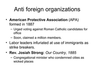 Anti foreign organizations  American Protective Association  (APA) formed in 1887  Urged voting against Roman Catholic candidates for office  Soon, claimed a million members.  Labor leaders infuriated at use of immigrants as strike breakers.  Rev. Josiah Strong:  Our Country, 1885   Congregational minister who condemned cities as wicked places  
