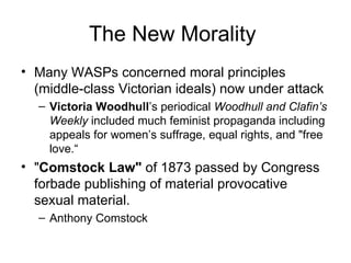 The New Morality  Many WASPs concerned moral principles (middle-class Victorian ideals) now under attack  Victoria Woodhull ’s periodical  Woodhull and Clafin’s Weekly  included much feminist propaganda including appeals for women’s suffrage, equal rights, and "free love.“ " Comstock Law"  of 1873 passed by Congress forbade publishing of material provocative sexual material.  Anthony Comstock  