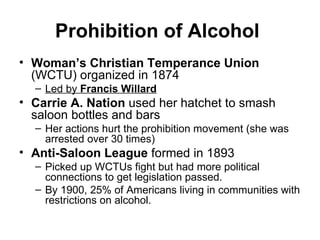 Prohibition of Alcohol   Woman’s Christian Temperance Union  (WCTU) organized in 1874  Led by  Francis Willard   Carrie A. Nation  used her hatchet to smash saloon bottles and bars  Her actions hurt the prohibition movement (she was arrested over 30 times)  Anti-Saloon League  formed in 1893 Picked up WCTUs fight but had more political connections to get legislation passed.  By 1900, 25% of Americans living in communities with restrictions on alcohol.  
