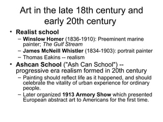 Art in the late 18th century and early 20th century  Realist school   Winslow Homer  (1836-1910): Preeminent marine painter;  The Gulf Stream   James McNeill Whistler  (1834-1903): portrait painter  Thomas Eakins -- realism  Ashcan School  ("Ash Can School") -- progressive era realism formed in 20th century  Painting should reflect life as it happened, and should celebrate the vitality of urban experience for ordinary people.  Later organized  1913 Armory Show  which presented European abstract art to Americans for the first time.  