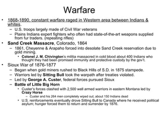 Warfare  1868-1890, constant warfare raged in Western area between Indians & whites .  U.S. troops largely made of Civil War veterans  Plains Indians expert fighters who often had state-of-the-art weapons supplied from fur traders. (repeating rifles)  Sand Creek   Massacre , Colorado, 1864  1861, Cheyenne & Arapaho forced into desolate Sand Creek reservation due to gold mining.  Colonel J. M. Chivington ’s militia massacred in cold blood about 400 Indians who thought they had been promised immunity and protective custody by the gov’t.  Sioux War of 1876-1877  Began when gold miners rushed to Black Hills of S.D. in 1875 stampede.  Warriors led by  Sitting Bull  took the warpath after treaties violated.  Led by  George A. Custer , federal forces pursued Sioux  Battle of Little Big Horn   Custer’s forces clashed with 2,500 well armed warriors in eastern Montana led by  Crazy Horse   Custer and his 264 men completely wiped out; about 150 Indians dead  U.S. reinforcements eventually drove Sitting Bull to Canada where he received political asylum; hunger forced them to return and surrender by 1876.  