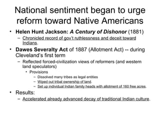 National sentiment began to urge reform toward Native Americans Helen Hunt Jackson:  A Century of Dishonor  (1881)  Chronicled record of gov’t ruthlessness and deceit toward Indians .  Dawes Severalty Act  of 1887 (Allotment Act) -- during Cleveland’s first term  Reflected forced-civilization views of reformers (and western land speculators)  Provisions  Dissolved many tribes as legal entities  Wiped out tribal ownership of land .  Set up individual Indian family heads with allotment of 160 free acres .  Results: Accelerated already advanced decay of traditional Indian culture .                      