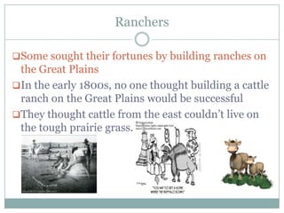 Ranchers

Some sought their fortunes by building ranches on
 the Great Plains
In the early 1800s, no one thought building a cattle
 ranch on the Great Plains would be successful
They thought cattle from the east couldn‟t live on
 the tough prairie grass.
 