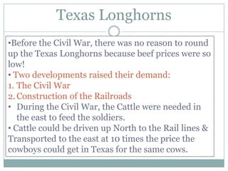 Texas Longhorns
•Before the Civil War, there was no reason to round
up the Texas Longhorns because beef prices were so
low!
• Two developments raised their demand:
1. The Civil War
2. Construction of the Railroads
• During the Civil War, the Cattle were needed in
   the east to feed the soldiers.
• Cattle could be driven up North to the Rail lines &
Transported to the east at 10 times the price the
cowboys could get in Texas for the same cows.
 