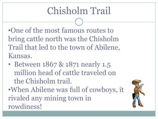 Chisholm Trail
•One of the most famous routes to
bring cattle north was the Chisholm
Trail that led to the town of Abilene,
Kansas.
• Between 1867 & 1871 nearly 1.5
  million head of cattle traveled on
  the Chisholm trail.
•When Abilene was full of cowboys, it
rivaled any mining town in
rowdiness!
 