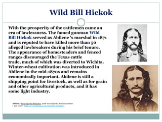 Wild Bill Hickok
With the prosperity of the cattlemen came an
era of lawlessness. The famed gunman Wild
Bill Hickok served as Abilene 's marshal in 1871
and is reputed to have killed more than 50
alleged lawbreakers during his brief tenure.
The appearance of homesteaders and fenced
ranges discouraged the Texas cattle
trade, much of which was diverted to Wichita.
Winter-wheat cultivation was introduced in
Abilene in the mid-1870s and remains
economically important. Abilene is still a
shipping point for livestock, as well as for grain
and other agricultural products, and it has
some light industry.

  Abilene." Encyclopædia Britannica. 2008. Encyclopædia Britannica Online.
  1 Jan. 2008 <http://www.britannica.com/eb/article-9003356>.
 