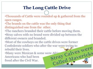 The Long Cattle Drive
•Thousands of Cattle were rounded up & gathered from the
open ranges.
•The brands on the cattle was the only thing that
distinguished one from the other.
•The ranchers branded their cattle before moving them.
•Stray calves with no brand were divided up between the
different owners and branded.
•Most of the cowboys on the cattle drives were former
Confederate soldiers who after the war were trying to
rebuild their lives.
•Many were Mexican & some were African
Americans who had been
freed after the Civil War.
 